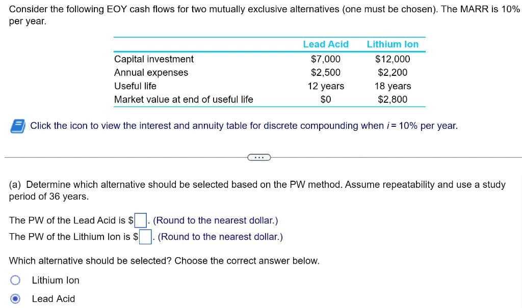Consider the following EOY cash flows for two mutually exclusive alternatives (one must be chosen). The MARR is 10%
per year.
Capital investment
Annual expenses
Useful life
Market value at end of useful life
The PW of the Lead Acid is $
The PW of the Lithium Ion is $
Lead Acid Lithium Ion
$12,000
$2,200
Lithium Ion
Lead Acid
$7,000
$2,500
Click the icon to view the interest and annuity table for discrete compounding when i = 10% per year.
(Round to the nearest dollar.)
(Round to the nearest dollar.)
12 years
$0
(a) Determine which alternative should be selected based on the PW method. Assume repeatability and use a study
period of 36 years.
18 years
$2,800
Which alternative should be selected? Choose the correct answer below.