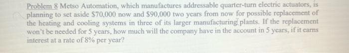 Problem 8 Metso Automation, which manufactures addressable quarter-turn electric actuators, is
planning to set aside $70,000 now and $90,000 two years from now for possible replacement of
the heating and cooling systems in three of its larger manufacturing plants. If the replacement
won't be needed for 5 years, how much will the company have in the account in 5 years, if it earns
interest at a rate of 8% per year?