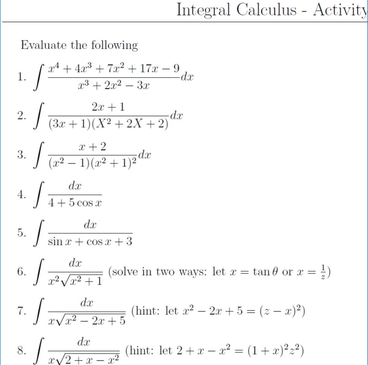 Integral Calculus - Activity
Evaluate the following
x4 + 4x³ + 7x² + 17x – 9
-dx
1.
x3 + 2x2 – 3x
2x + 1
xp-
(3x + 1)(X² + 2X + 2)
2.
x + 2
xp:
(x² – 1)(x² + 1)2 dx
-
dx
4.
4+5 cos x
dx
5.
sin x + cos x + 3
dx
6.
(solve in two ways: let x = tan 0 or x =
x² /x² + 1
dx
7.
(hint: let x? – 2x + 5 = (2 – x)²)
xVx² – 2x + 5
dx
8.
(hint: let 2+x – x² = (1+ x)²z²)
-
x/2+x – x²
3.
