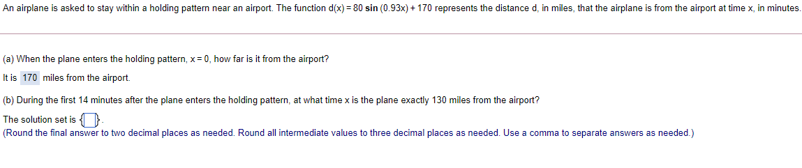 An airplane is asked to stay within a holding pattern near an airport. The function d(x) = 80 sin (0.93x) + 170 represents the distance d, in miles, that the airplane is from the airport at time x, in minutes.
(a) When the plane enters the holding pattern, x = 0, how far is it from the airport?
It is 170 miles from the airport.
(b) During the first 14 minutes after the plane enters the holding pattern, at what time x is the plane exactly 130 miles from the airport?
The solution set is
(Round the final answer to two decimal places as needed. Round all intermediate values to three decimal places as needed. Use a comma to separate answers as needed.)
