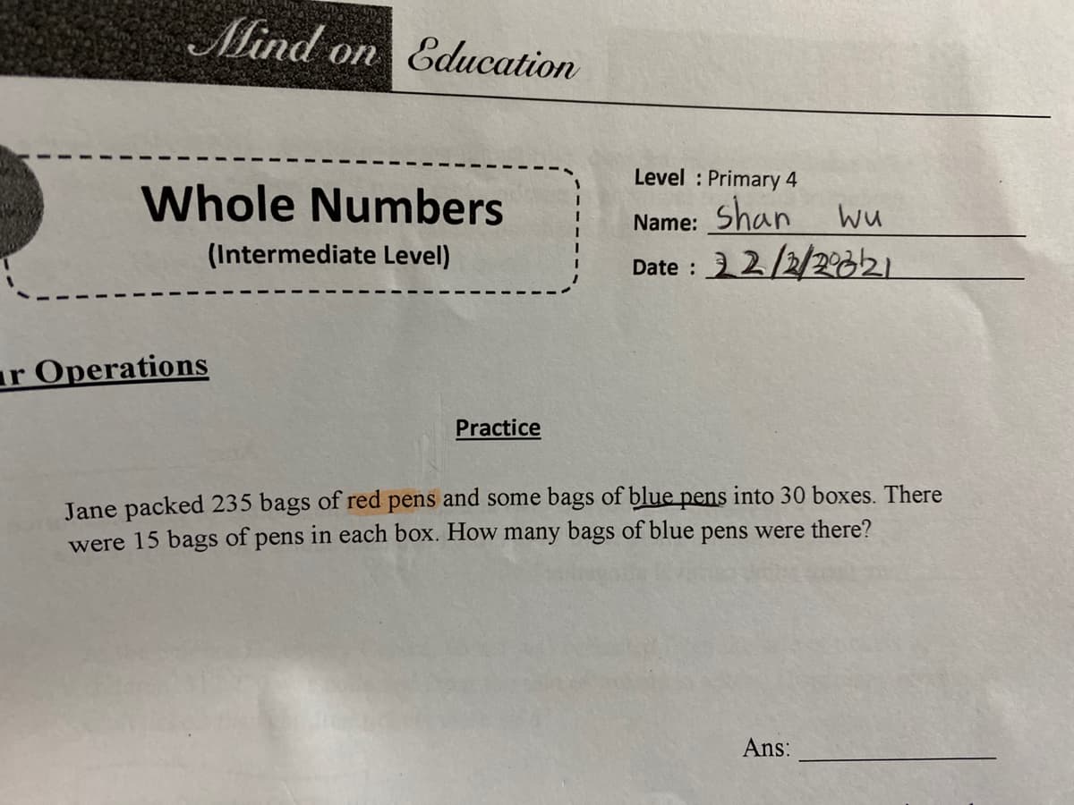 Mind on Education
Level : Primary 4
Whole Numbers
Name: Shan wu
(Intermediate Level)
Date : 2/2/2
821
ar Operations
Practice
Jane packed 235 bags of red pens and some bags of blue pens into 30 boxes. There
were 15 bags of pens in each box. How many bags of blue pens were there?
Ans:
