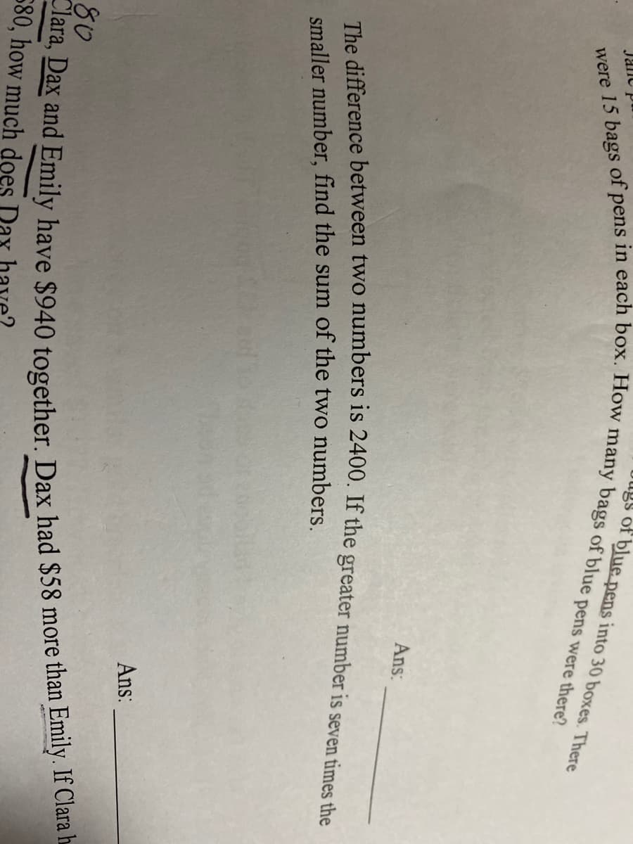 Dugs of blue pens into 30 boxes. There
Janc
Ans:
smaller number, find the sum of the two numbers.
Ans:
80
580, how much does Dax ha
Clara, Dax and have $940 Dax had $58 Emily. If Clara h
