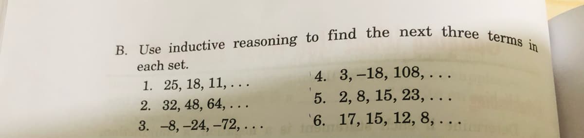 B. Use inductive reasoning to find the next three terms in
each set.
4. 3,-18, 108, ...
1. 25, 18, 11, ...
2. 32, 48, 64, ...
5. 2, 8, 15, 23, ...
'6. 17, 15, 12, 8, . ..
3. -8, -24, –72, . ..
