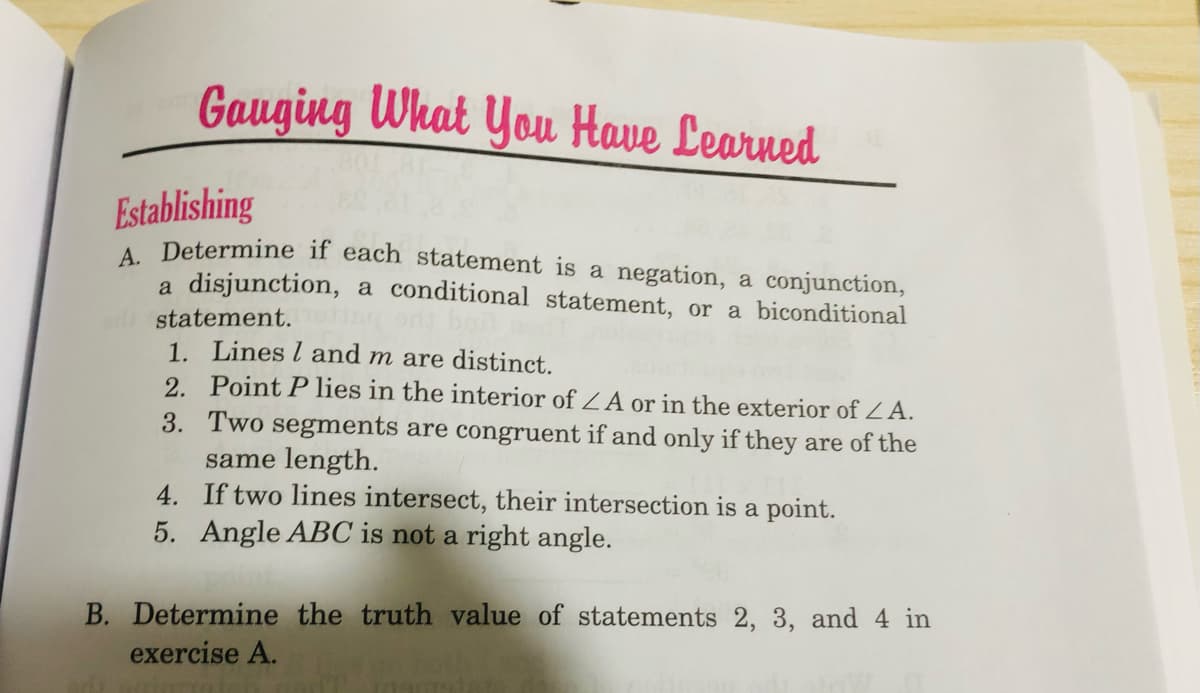 Gauging What You Have Learned
Establishing
A Determine if each statement is a negation, a conjunction,
disjunction, a conditional statement, or a biconditional
statement.
1. Lines l and m are distinct.
2. Point P lies in the interior of ZA or in the exterior of ZA.
3. Two segments are congruent if and only if they are of the
same length.
4. If two lines intersect, their intersection is a point.
5. Angle ABC is not a right angle.
B. Determine the truth value of statements 2, 3, and 4 in
exercise A.
