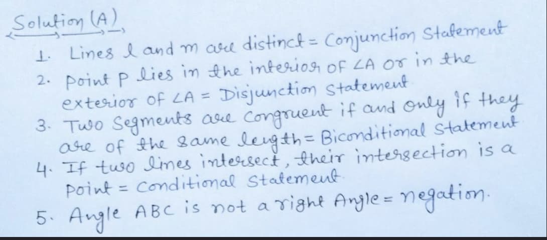 Solution (A)
I Lines l and m are distincf= Conjunction Stafement
2. Point P lies in the interion of LA or in the
exterior of LA = Disjunction Statement
3. Two Segments ase Congruent if and Only if they
are of the Bame leigth= Biconditional Statement
4. If tuso limes intersect ,their intersection is a
point = Conditional Statement
5. Angle ABC is not a right Angle = negation.
%3D
