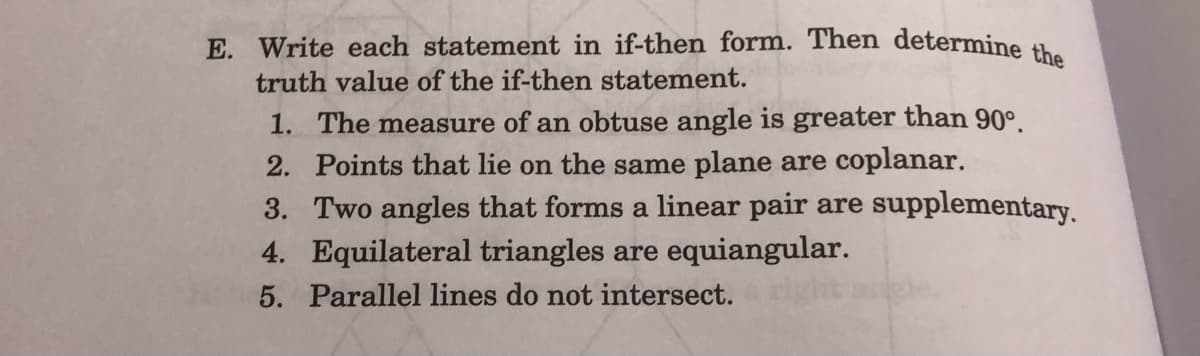 E. Write each statement in if-then form. Then determine
truth value of the if-then statement.
1. The measure of an obtuse angle is greater than 90°.
2. Points that lie on the same plane are coplanar.
3. Two angles that forms a linear pair are
4. Equilateral triangles are equiangular.
supplementary.
5. Parallel lines do not intersect.
