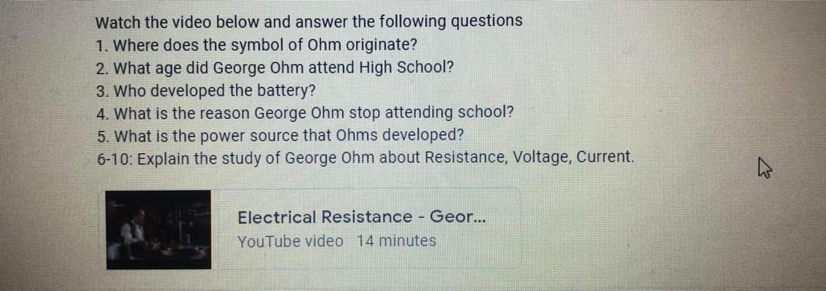 Watch the video below and answer the following questions
1. Where does the symbol of Ohm originate?
2. What age did George Ohm attend High School?
3. Who developed the battery?
4. What is the reason George Ohm stop attending school?
5. What is the power source that Ohms developed?
6-10: Explain the study of George Ohm about Resistance, Voltage, Current.
Electrical Resistance - Geor...
YouTube video 14 minutes
