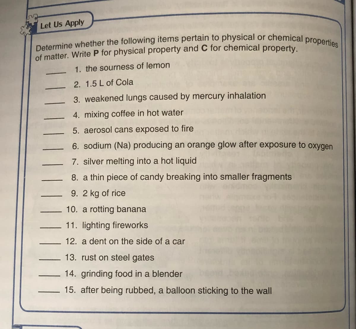 Determine whether the following items pertain to physical or chemical properties
Let Us Apply
of matter. Write P for physical property and C for chemical property.
1. the sourness of lemon
2. 1.5 L of Cola
3. weakened lungs caused by mercury inhalation
4. mixing coffee in hot water
5. aerosol cans exposed to fire
6. sodium (Na) producing an orange glow after exposure to oxygen
7. silver melting into a hot liquid
8. a thin piece of candy breaking into smaller fragments
9. 2 kg of rice
10. a rotting banana
11. lighting fireworks
12. a dent on the side of a car
13. rust on steel gates
14. grinding food in a blender
15. after being rubbed, a balloon sticking to the wall
