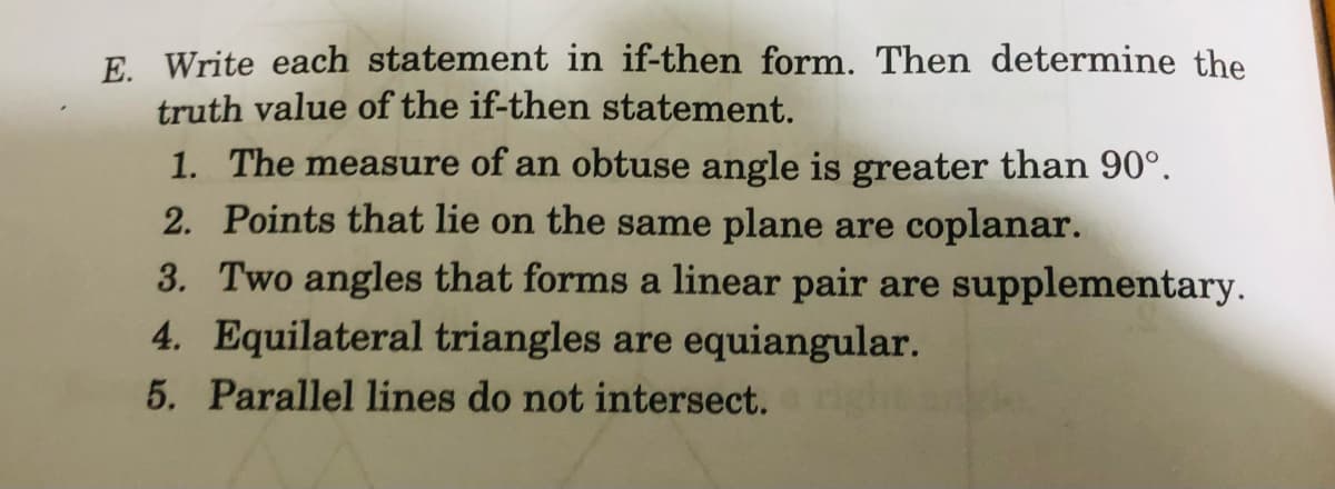 E. Write each statement in if-then form. Then determine the
truth value of the if-then statement.
1. The measure of an obtuse angle is greater than 90°.
2. Points that lie on the same plane are coplanar.
3. Two angles that forms a linear pair are supplementary.
4. Equilateral triangles are equiangular.
5. Parallel lines do not intersect.
