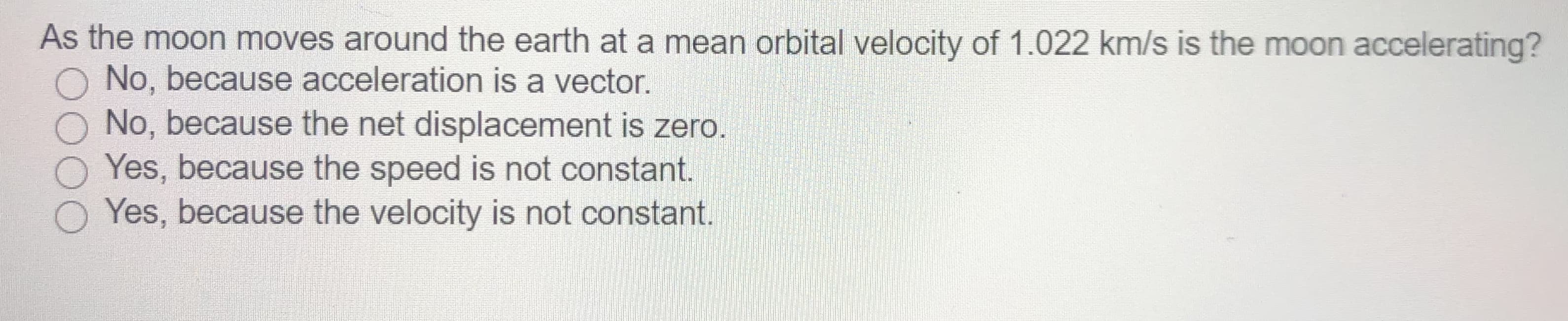 As the moon moves around the earth at a mean orbital velocity of 1.022 km/s is the moon accelerating?
O No, because acceleration is a vector.
No, because the net displacement is zero.
O Yes, because the speed is not constant.
Yes, because the velocity is not constant.
