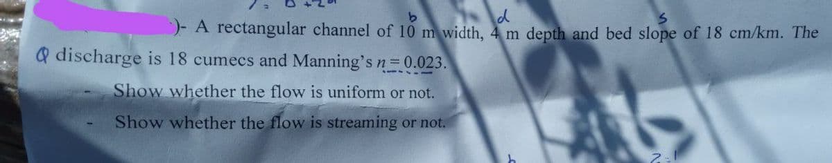 b
d
S
)- A rectangular channel of 10 m width, 4 m depth and bed slope of 18 cm/km. The
Q discharge is 18 cumecs and Manning's n= 0.023.
Show whether the flow is uniform or not.
Show whether the flow is streaming or not.
2-1