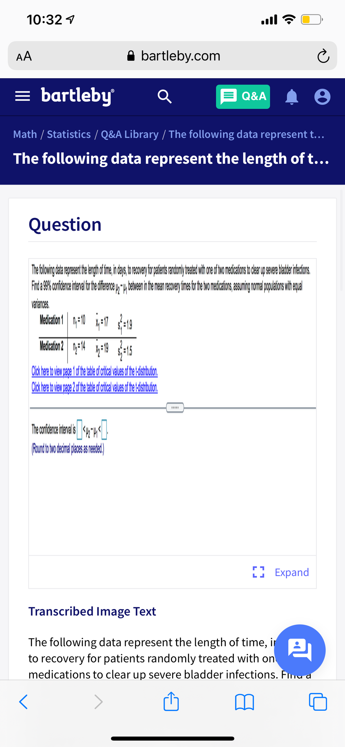 10:32 1
AA
A bartleby.com
= bartleby
E Q&A
Math / Statistics / Q&A Library / The following data represent t...
The following data represent the length of t...
Question
Frd 9% onidence tenal or he ifence y, u betvenin te man recoe imes tr e wo medicaion,asuming nma popuetions wih epal
variances.
Mediction 1 1-10 *-17 :19
Medcation 2
II Expand
Transcribed Image Text
The following data represent the length of time, in
to recovery for patients randomly treated with on
medications to clear up severe bladder infections. Fma d
巴
