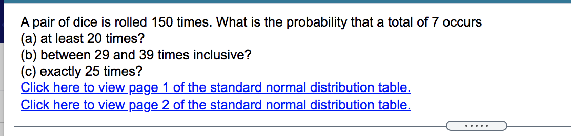 A pair of dice is rolled 150 times. What is the probability that a total of 7 occurs
(a) at least 20 times?
(b) between 29 and 39 times inclusive?
(c) exactly 25 times?
Click here to view page 1 of the standard normal distribution table.
Click here to view page 2 of the standard normal distribution table.
.....
