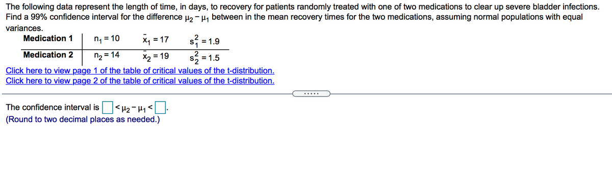 The following data represent the length of time, in days, to recovery for patients randomly treated with one of two medications to clear up severe bladder infections.
Find a 99% confidence interval for the difference µ, - H, between in the mean recovery times for the two medications, assuming normal populations with equal
variances.
Medication 1
n =
= 10
x, = 17
= 1.9
Medication 2
n2 = 14
X2 =
Click here to view page 1 of the table of critical values of the t-distribution.
Click here to view page 2 of the table of critical values of the t-distribution.
= 19
S2 = 1.5
.... .
The confidence interval is
<H2- H1<
(Round to two decimal places as needed.)
