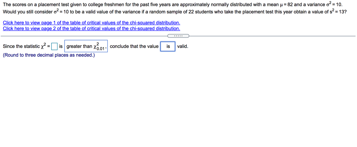 The scores on a placement test given to college freshmen for the past five years are approximately normally distributed with a mean u = 82 and a variance of = 10.
Would you still consider o? = 10 to be a valid value of the variance if a random sample of 22 students who take the placement test this year obtain a value of s = 13?
Click here to view page 1 of the table of critical values of the chi-squared distribution.
Click here to view page 2 of the table of critical values of the chi-squared distribution.
Since the statistic x
2
is greater than x601 conclude that the value
is
valid.
%D
(Round to three decimal places as needed.)
