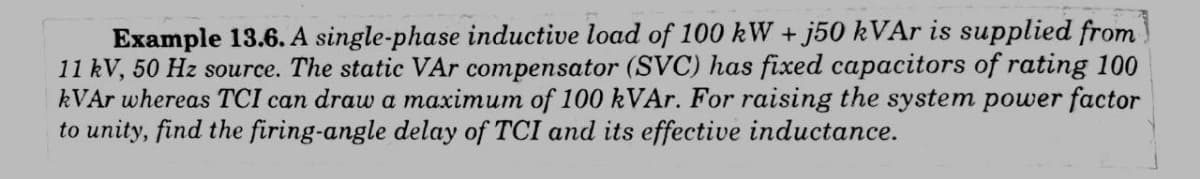 Example 13.6. A single-phase inductive load of 100 kW + j50 kVAr is supplied from
11 kV, 50 Hz source. The static VAr compensator (SVC) has fixed capacitors of rating 100
kVAr whereas TCI can draw a maximum of 100 kVAr. For raising the system power factor
to unity, find the firing-angle delay of TCI and its effective inductance.
