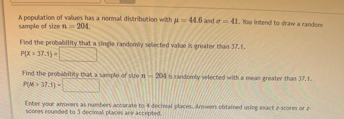 A population of values has a normal distribution with μ = 44.6 and o= 41. You intend to draw a random
sample of size n = 204.
Find the probability that a single randomly selected value is greater than 37.1.
P(X> 37.1) =
Find the probability that a sample of size n = 204 is randomly selected with a mean greater than 37.1.
P(M> 37.1) =
Enter your answers as numbers accurate to 4 decimal places. Answers obtained using exact z-scores or z-
scores rounded to 3 decimal places are accepted.