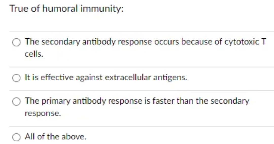 True of humoral immunity:
The secondary antibody response occurs because of cytotoxic T
cells.
It is effective against extracellular antigens.
The primary antibody response is faster than the secondary
response.
All of the above.