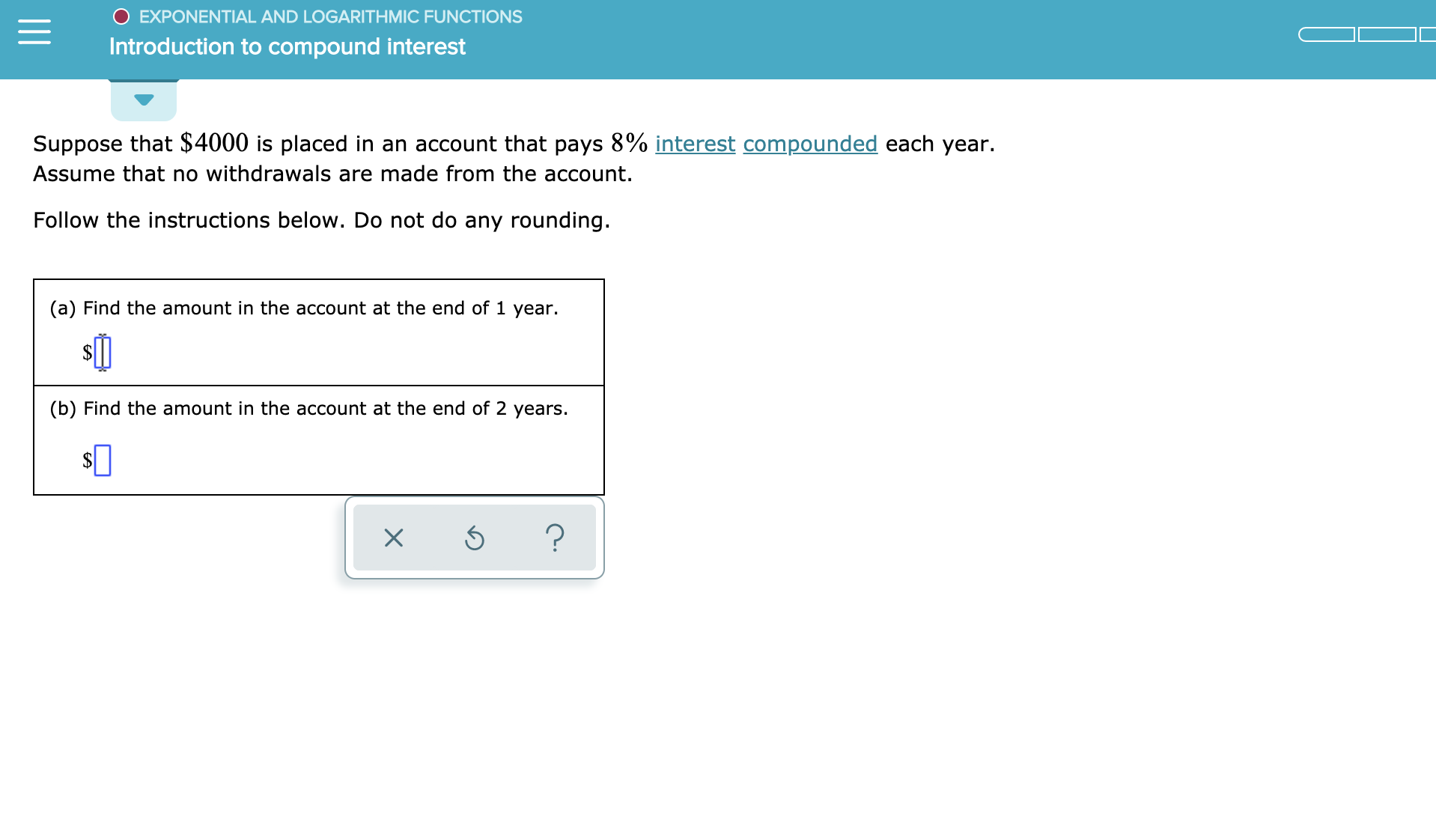 EXPONENTIAL AND LOGARITHMIC FUNCTIONS
Introduction to compound interest
Suppose that $4000 is placed in an account that pays 8% interest compounded each year.
Assume that no withdrawals are made from the account.
Follow the instructions below. Do not do any rounding.
(a) Find the amount in the account at the end of 1 year.
(b) Find the amount in the account at the end of 2 years.
?
