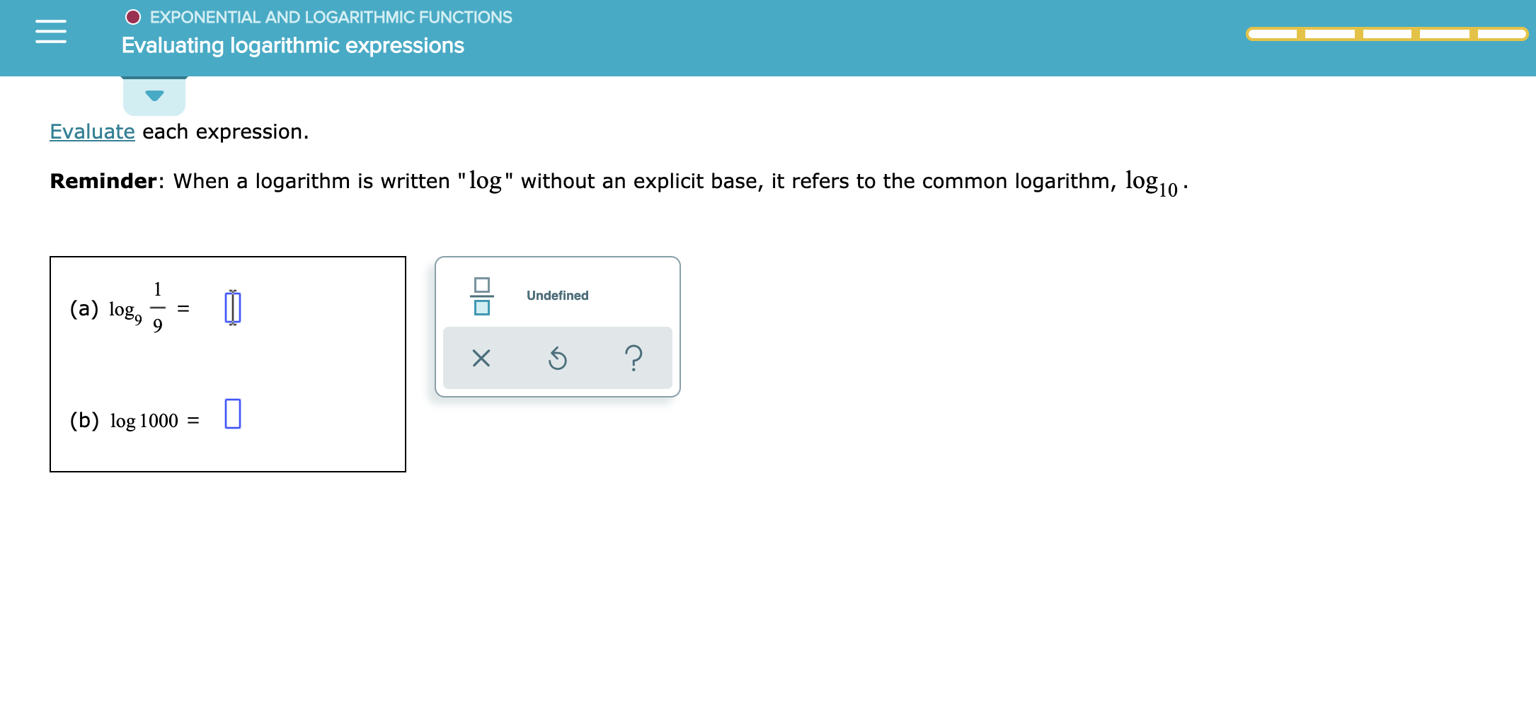 EXPONENTIAL AND LOGARITH MIC FUNCTIONS
Evaluating logarithmic expressions
Evaluate each expression
Reminder: When a logarithm is written "log" without an explicit base, it refers to the common logarithm, log1n
1
Undefined
(a) log
9
?
X
(b) log 1000 U
