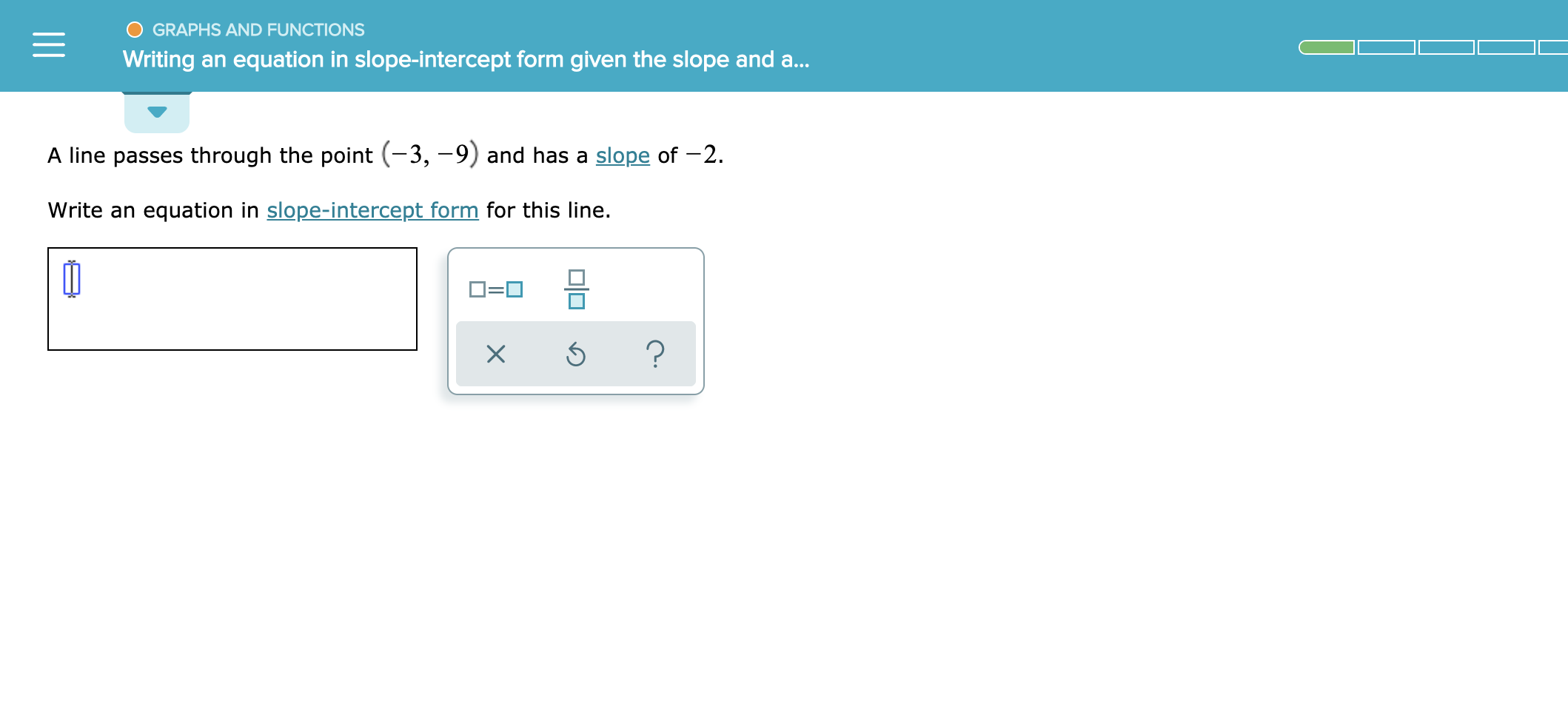 GRAPHS AND FUNCTIONS
Writing an equation in slope-intercept form given the slope and a..
A line passes through the point (-3, -9) and has a slope of -2.
Write an equation in slope-intercept form for this line.
?
X
