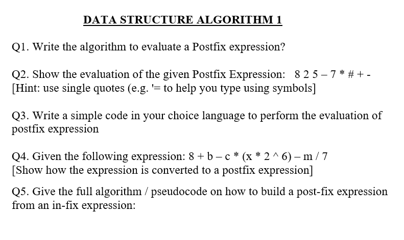 DATA STRUCTURE ALGORITHM 1
Q1. Write the algorithm to evaluate a Postfix expression?
Q2. Show the evaluation of the given Postfix Expression: 8 2 5 – 7 * # + -
[Hint: use single quotes (e.g. '= to help you type using symbols]
Q3. Write a simple code in your choice language to perform the evaluation of
postfix expression
Q4. Given the following expression: 8 + b – c * (x * 2 ^ 6) –- m /7
[Show how the expression is converted to a postfix expression]
Q5. Give the full algorithm / pseudocode on how to build a post-fix expression
from an in-fix expression:
