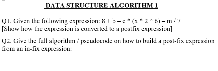 DATA STRUCTURE ALGORITHM 1
Q1. Given the following expression: 8 + b – c * (x * 2 ^ 6) –m /7
[Show how the expression is converted to a postfix expression]
Q2. Give the full algorithm / pseudocode on how to build a post-fix expression
from an in-fix expression:

