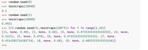 >>> random.seed (0)
>>> testcraps (10000)
0.5
>>> random.seed (1)
>>> testcraps (10000)
0.4921
>>> [(i,random. seed(i), testcraps(100*i)) for i in range(1,10)]
[(1, None, 0.49), (2, None, 0.46), (3, None, 0.47333333333333333), (4, None,
0.5125), (5, None, 0.476), (6, None, 0.47333333333333333), (7, None,
0.4514285714285714), (8, None, 0.48), (9, None, 0.4855555555555556)]
>>>
