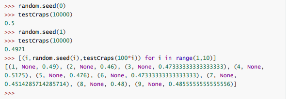 >>> random.seed(0)
>>> testcraps (10000)
0.5
>>> random.seed(1)
>>> testcraps (10000)
0.4921
>>> [(i, random.seed (i), testcraps (100*i)) for i in range(1,10)]
[(1, None, 0.49), (2, None, 0.46), (3, None, 0.47333333333333333), (4, None,
0.5125), (5, None, 0.476), (6, None, 0.47333333333333333), (7, None,
0.4514285714285714), (8, None, 0.48), (9, None, 0.4855555555555556)]
>>>
