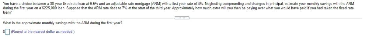 loan?
You have a choice between a 30-year fixed rate loan at 6.5% and an adjustable rate mortgage (ARM) with a first year rate of 4%. Neglecting compounding and changes in principal, estimate your monthly savings with the ARM
during the first year on a $225,000 loan. Suppose that the ARM rate rises to 7% at the start of the third year. Approximately how much extra will you then be paying over what you would have paid if you had taken the fixed rate
What is the approximate monthly savings with the ARM during the first year?
S (Round to the nearest dollar as needed.)
