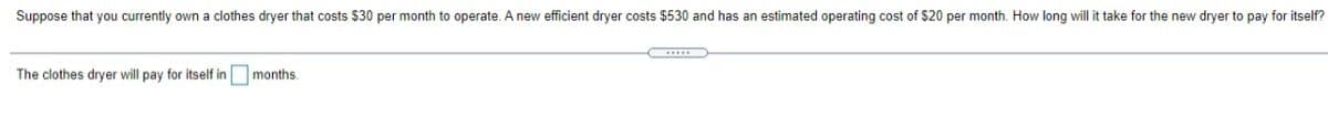 Suppose that you currently own a clothes dryer that costs $30 per month to operate. A new efficient dryer costs $530 and has an estimated operating cost of $20 per month. How long will it take for the new dryer to pay for itself?
The clothes dryer will pay for itself in months.
