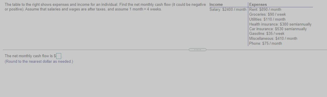 The table to the right shows expenses and income for an individual. Find the net monthly cash flow (it could be negative Income
or positive). ASsume that salaries and wages are after taxes, and assume 1 month = 4 weeks.
|Expenses
Salary: $2400 / month Rent: $890 /month
Groceries: $90/week
Utilities: $110/ month
Health insurance: $380 semiannually
Car insurance: $530 semiannually
Gasoline: $35/week
Miscellaneous: $410/month
Phone: $75/month
The net monthly cash flow is $
(Round to the nearest dollar as needed.)
