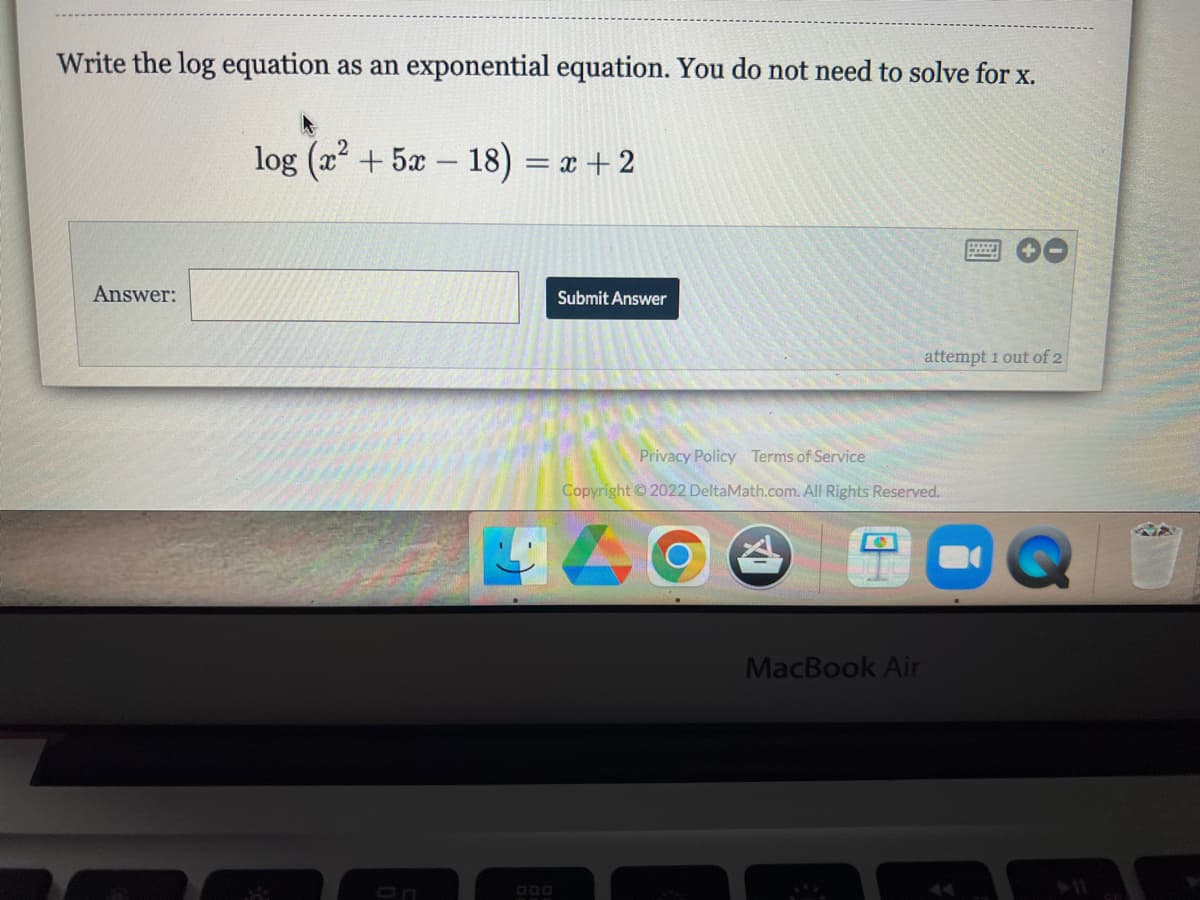 Write the log equation as an exponential equation. You do not need to solve for x.
log (x² + 5x-18) = x + 2
wwwwwww.
PAL
Answer:
Submit Answer
attempt 1 out of 2
Privacy Policy Terms of Service
Copyright © 2022 DeltaMath.com. All Rights Reserved.
MacBook Air
Q