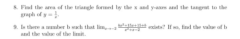 8. Find the area of the triangle formed by the x and y-axes and the tangent to the
graph of y =.
9. Is there a number b such that lim-2
br2+15r+15+b
12+x-2
exists? If so, find the value of b
and the value of the limit.
