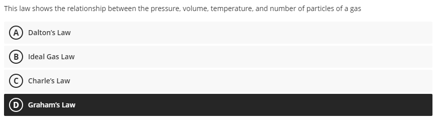 This law shows the relationship between the pressure, volume, temperature, and number of particles of a gas
A Dalton's Law
B) Ideal Gas Law
Charle's Law
D Graham's Law
