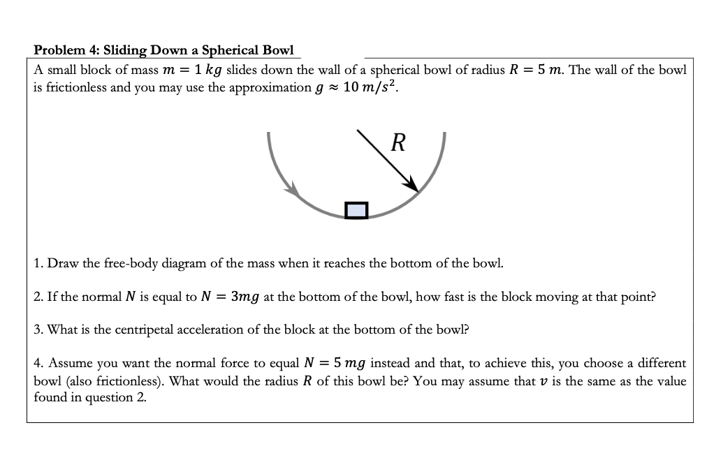 1. Draw the free-body diagram of the mass when it reaches the bottom of the bowl.
2. If the normal N is equal to N = 3mg at the bottom of the bowl, how fast is the block moving at that point?
3. What is the centripetal acceleration of the block at the bottom of the bowl?
4. Assume you want the normal force to equal N = 5 mg instead and that, to achieve this, you choose a different
bowl (also frictionless). What would the radius R of this bowl be? You may assume that v is the same as the value
found in question 2.
