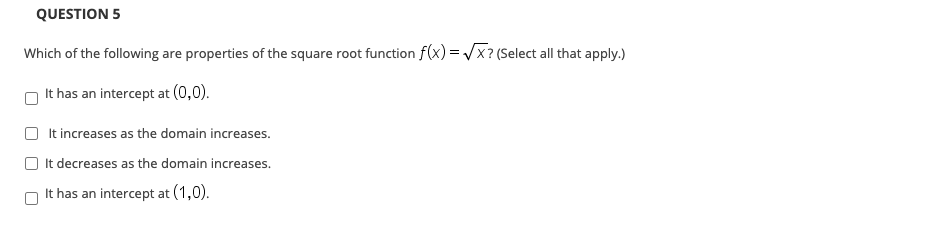 Which of the following are properties of the square root function f(x) = /x ? (Select all that apply.)
It has an intercept at (0,0).
It increases as the domain increases.
It decreases as the domain increases.
It has an intercept at (1,0).
