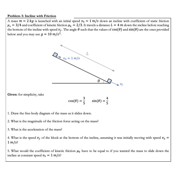 Problem 3: Incline with Friction
|A mass m = 2 kg is launched with an initial speed vo = 1 m/s down an incline with coefficient of static friction
H, = 3/4 and coefficient of kinetic friction A = 2/3. It travels a distance L = 4 m down the incline before reaching
the bottom of the incline with speed vy. The angle 0 such that the values of cos(8) and sin(0) are the ones provided
below and you may use g = 10 m/s².

