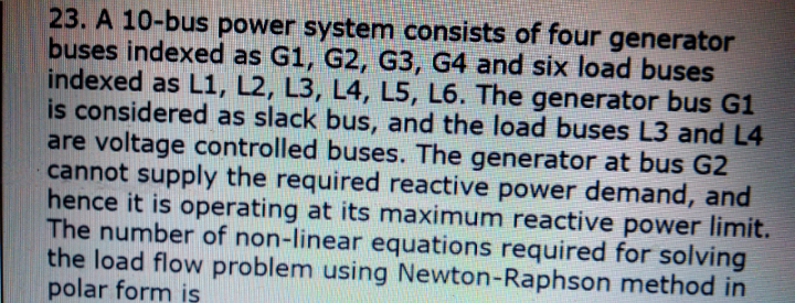 23. A 10-bus power system consists of four generator
buses indexed as G1, G2, G3, G4 and six load buses
indexed as L1, L2, L3, L4, L5, L6. The generator bus G1
is considered as slack bus, and the load buses L3 and L4
are voltage controlled buses. The generator at bus G2
cannot supply the required reactive power demand, and
hence it is operating at its maximum reactive power limit.
The number of non-linear equations required for solving
the load flow problem using Newton-Raphson method in
polar form is
