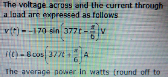 The voltage across and the current through
a load are expressed as follows
v(t) = -170 sin 377t
V
%3D
--
i(t) = 8 cos 377t +
9.
%3D
The average power in watts (round off to
