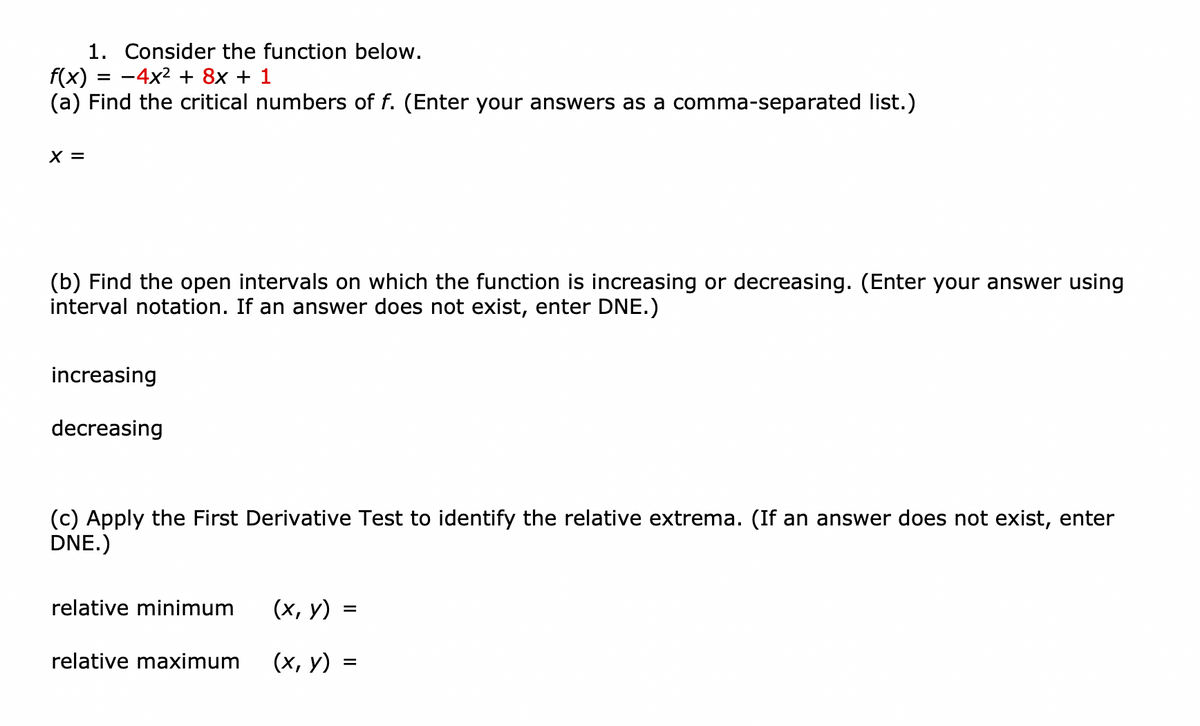 1. Consider the function below.
= -4x2 + 8x + 1
f(x)
(a) Find the critical numbers of f. (Enter your answers as a comma-separated list.)
X =
(b) Find the open intervals on which the function is increasing or decreasing. (Enter your answer using
interval notation. If an answer does not exist, enter DNE.)
increasing
decreasing
(c) Apply the First Derivative Test to identify the relative extrema. (If an answer does not exist, enter
DNE.)
relative minimum
(х, у)
relative maximum
(х, у) %3
