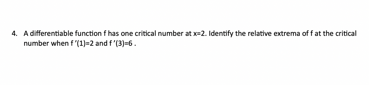 4. A differentiable function f has one critical number at x=2. Identify the relative extrema of f at the critical
number when f'(1)=2 and f'(3)=6.
