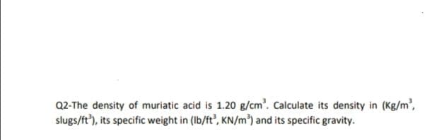Q2-The density of muriatic acid is 1.20 g/cm. Calculate its density in (Kg/m',
slugs/ft'), its specific weight in (Ib/ft', KN/m³) and its specific gravity.
