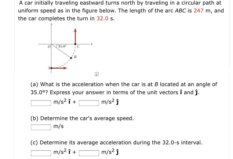 A car initially traveling eastward turns north by traveling in a circular path at
uniform speed as in the figure below. The length of the arc ABC is 247 m, and
the car completes the turn in 32.0 s.
35.0°
C
B
(a) What is the acceleration when the car is at B located at an angle of
35.0°? Express your answer in terms of the unit vectors î and j.
m/s2 î +
m/s2 ĵ
(b) Determine the car's average speed.
m/s
(c) Determine its average acceleration during the 32.0-s interval.
m/s2 ĵ
m/s2 î +
