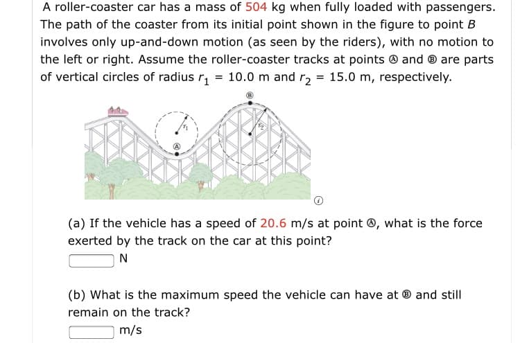 A roller-coaster car has a mass of 504 kg when fully loaded with passengers.
The path of the coaster from its initial point shown in the figure to point B
involves only up-and-down motion (as seen by the riders), with no motion to
the left or right. Assume the roller-coaster tracks at points ® and ® are parts
of vertical circles of radius r, = 10.0 m and r2 = 15.0 m, respectively.
(a) If the vehicle has a speed of 20.6 m/s at point ®, what is the force
exerted by the track on the car at this point?
N
(b) What is the maximum speed the vehicle can have at ® and still
remain on the track?
m/s
