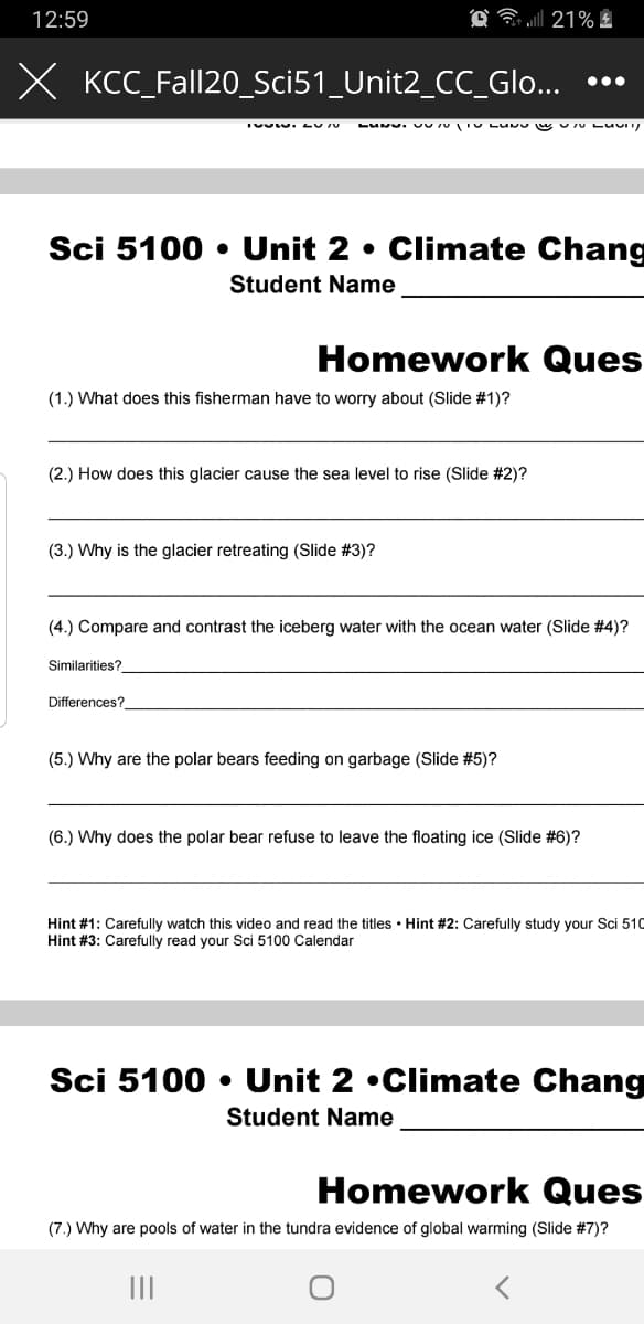 12:59
21% !
X KCC_Fall20_Sci51_Unit2_CC_Glo...
•..
LUNU. UU U IU LUM wU U LUU
Sci 5100 • Unit 2 • Climate Chang
Student Name
Homework Ques
(1.) What does this fisherman have to worry about (Slide #1)?
(2.) How does this glacier cause the sea level to rise (Slide #2)?
(3.) Why is the glacier retreating (Slide #3)?
(4.) Compare and contrast the iceberg water with the ocean water (Slide #4)?
Similarities?
Differences?
(5.) Why are the polar bears feeding on garbage (Slide #5)?
(6.) Why does the polar bear refuse to leave the floating ice (Slide #6)?
Hint #1: Carefully watch this video and read the titles • Hint #2: Carefully study your Sci 510
Hint #3: Carefully read your Sci 5100 Calendar
Sci 5100 • Unit 2 •Climate Chang
Student Name
Homework Ques
(7.) Why are pools of water in the tundra evidence of global warming (Slide #7)?
II
