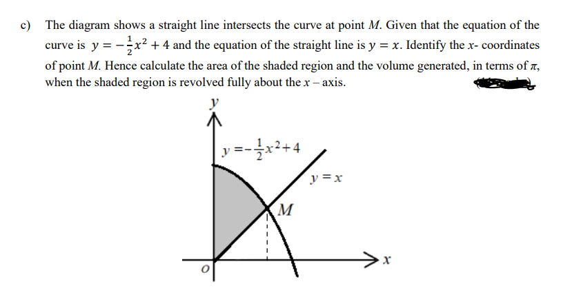c) The diagram shows a straight line intersects the curve at point M. Given that the equation of the
curve is y = -x²+ 4 and the equation of the straight line is y = x. Identify the x- coordinates
of point M. Hence calculate the area of the shaded region and the volume generated, in terms of z,
when the shaded region is revolved fully about the x – axis.
y
·글x2+4
y =x
M
