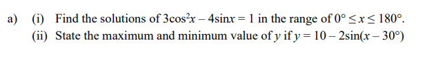 a) (i) Find the solutions of 3cos?x – 4sinx = 1 in the range of 0° <x< 180°.
(ii) State the maximum and minimum value of y if y = 10 – 2sin(x – 30°)
