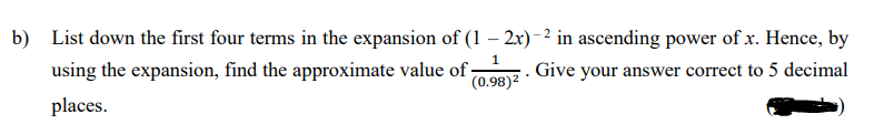 b) List down the first four terms in the expansion of (1 2x) -2 in ascending power of x. Hence, by
1.
using the expansion, find the approximate value of
Give your answer correct to 5 decimal
(0.98)2
places.
