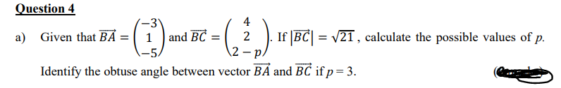 Question 4
-3"
4
а)
Given that BA =[1) and BC =
2 . If |BC| = v21 , calculate the possible values of p.
12
Identify the obtuse angle between vector BÁ and BĆ if p= 3.
